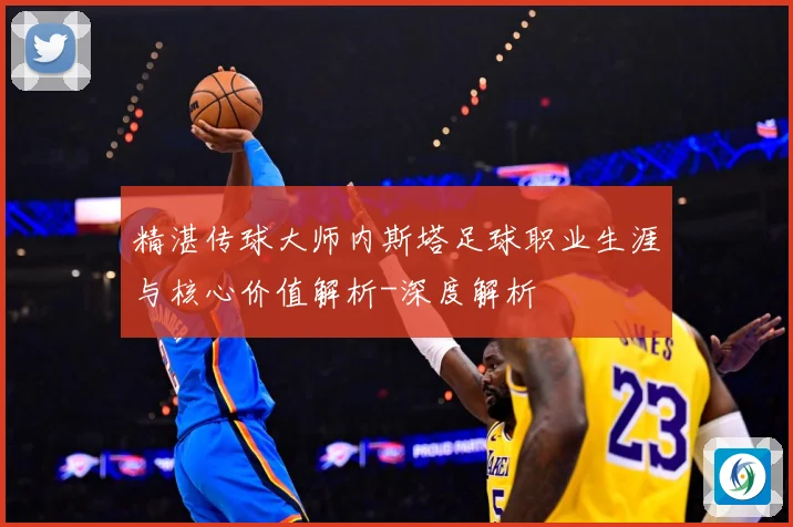 精湛传球大师内斯塔足球职业生涯与核心价值解析-深度解析