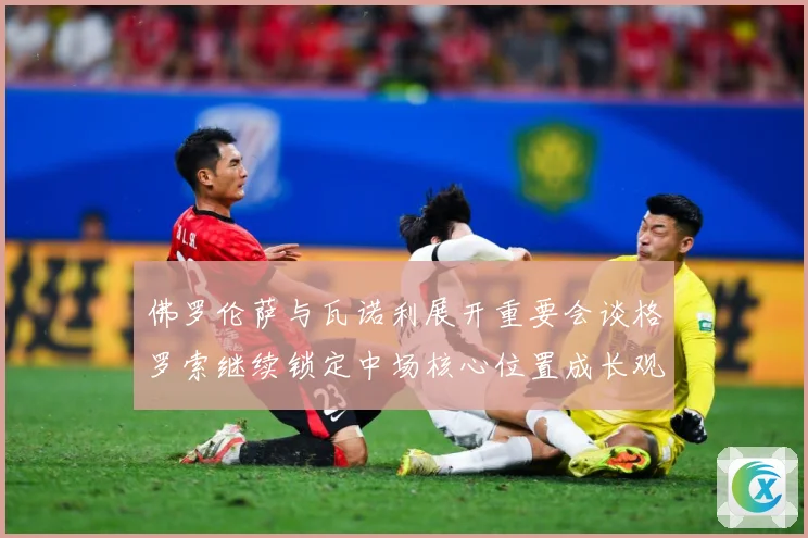 佛罗伦萨与瓦诺利展开重要会谈格罗索继续锁定中场核心位置成长观察-深度解析