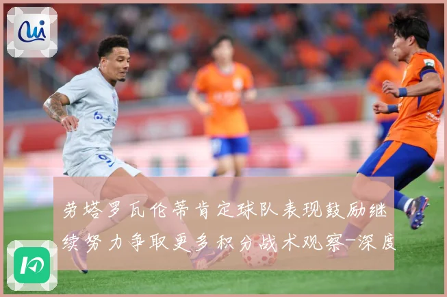 劳塔罗瓦伦蒂肯定球队表现鼓励继续努力争取更多积分战术观察-深度解析