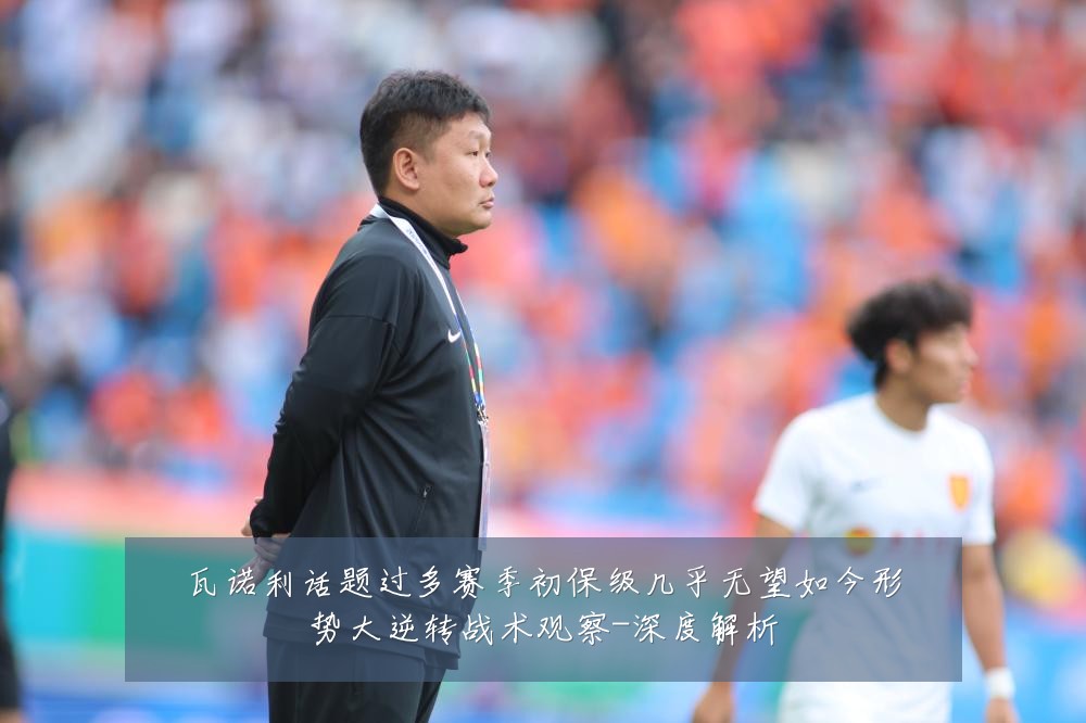 瓦诺利话题过多赛季初保级几乎无望如今形势大逆转战术观察-深度解析